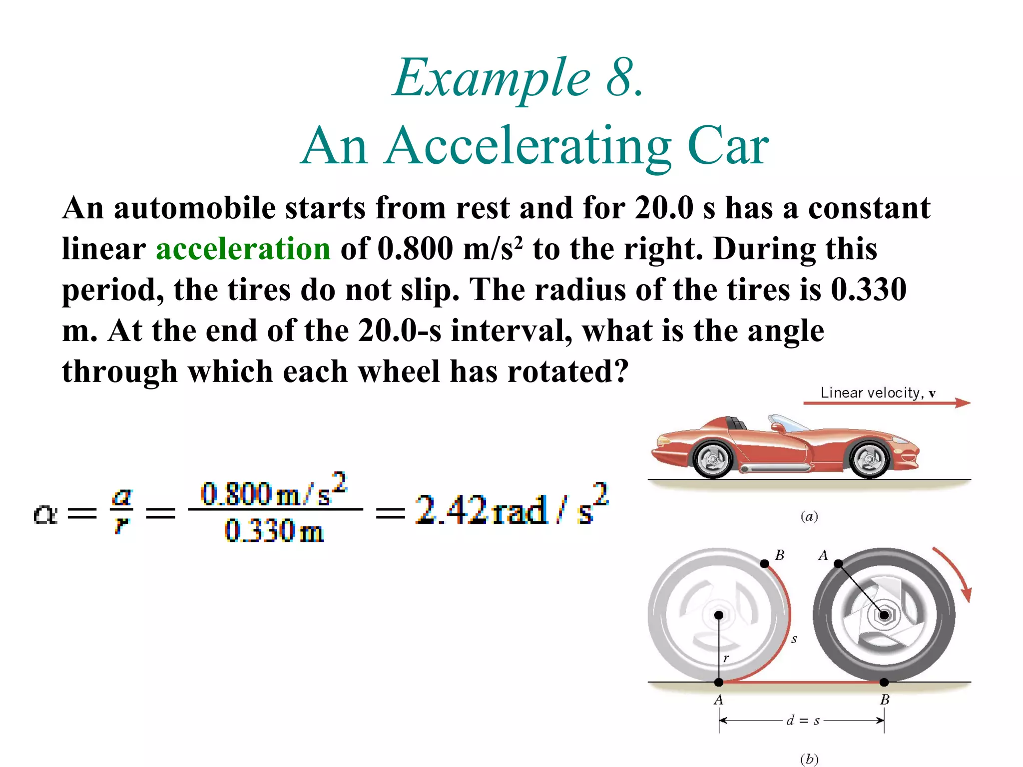 Example 8.
                 An Accelerating Car
An automobile starts from rest and for 20.0 s has a constant
linear acceleration of 0.800 m/s2 to the right. During this
period, the tires do not slip. The radius of the tires is 0.330
m. At the end of the 20.0-s interval, what is the angle
through which each wheel has rotated?




                                                             44
 