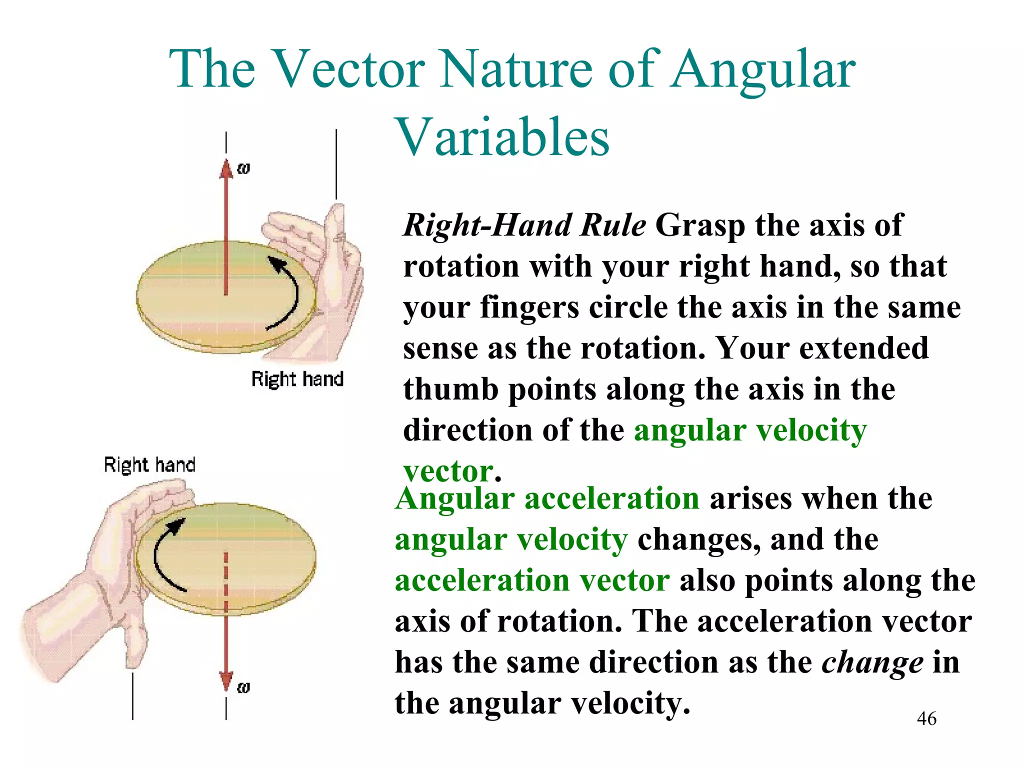 The Vector Nature of Angular
         Variables
          Right-Hand Rule Grasp the axis of
          rotation with your right hand, so that
          your fingers circle the axis in the same
          sense as the rotation. Your extended
          thumb points along the axis in the
          direction of the angular velocity
          vector.
         Angular acceleration arises when the
         angular velocity changes, and the
         acceleration vector also points along the
         axis of rotation. The acceleration vector
         has the same direction as the change in
         the angular velocity.                  46
 