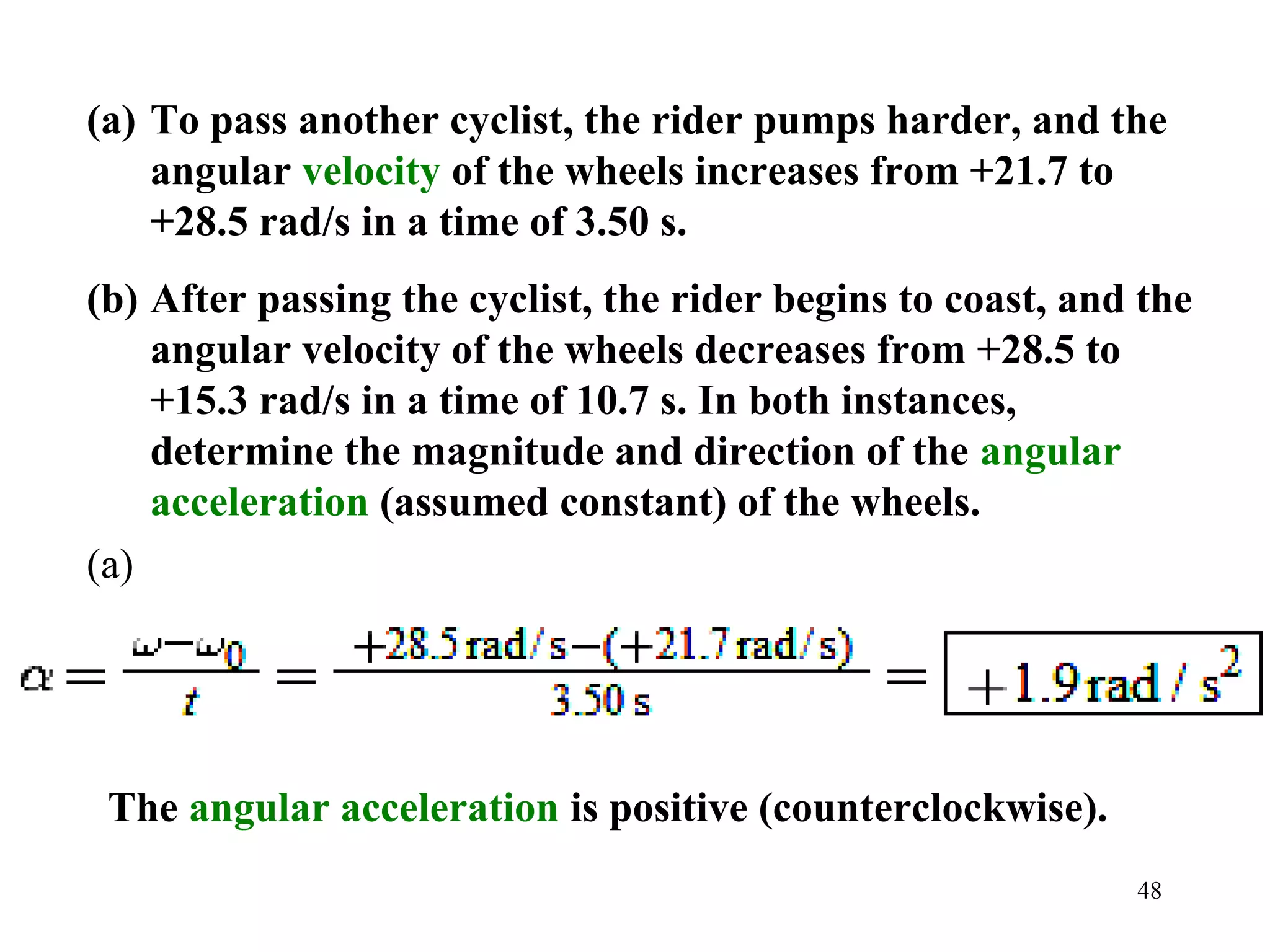 (a) To pass another cyclist, the rider pumps harder, and the
    angular velocity of the wheels increases from +21.7 to
    +28.5 rad/s in a time of 3.50 s.
(b) After passing the cyclist, the rider begins to coast, and the
    angular velocity of the wheels decreases from +28.5 to
    +15.3 rad/s in a time of 10.7 s. In both instances,
    determine the magnitude and direction of the angular
    acceleration (assumed constant) of the wheels.
(a)




 The angular acceleration is positive (counterclockwise).
                                                             48
 