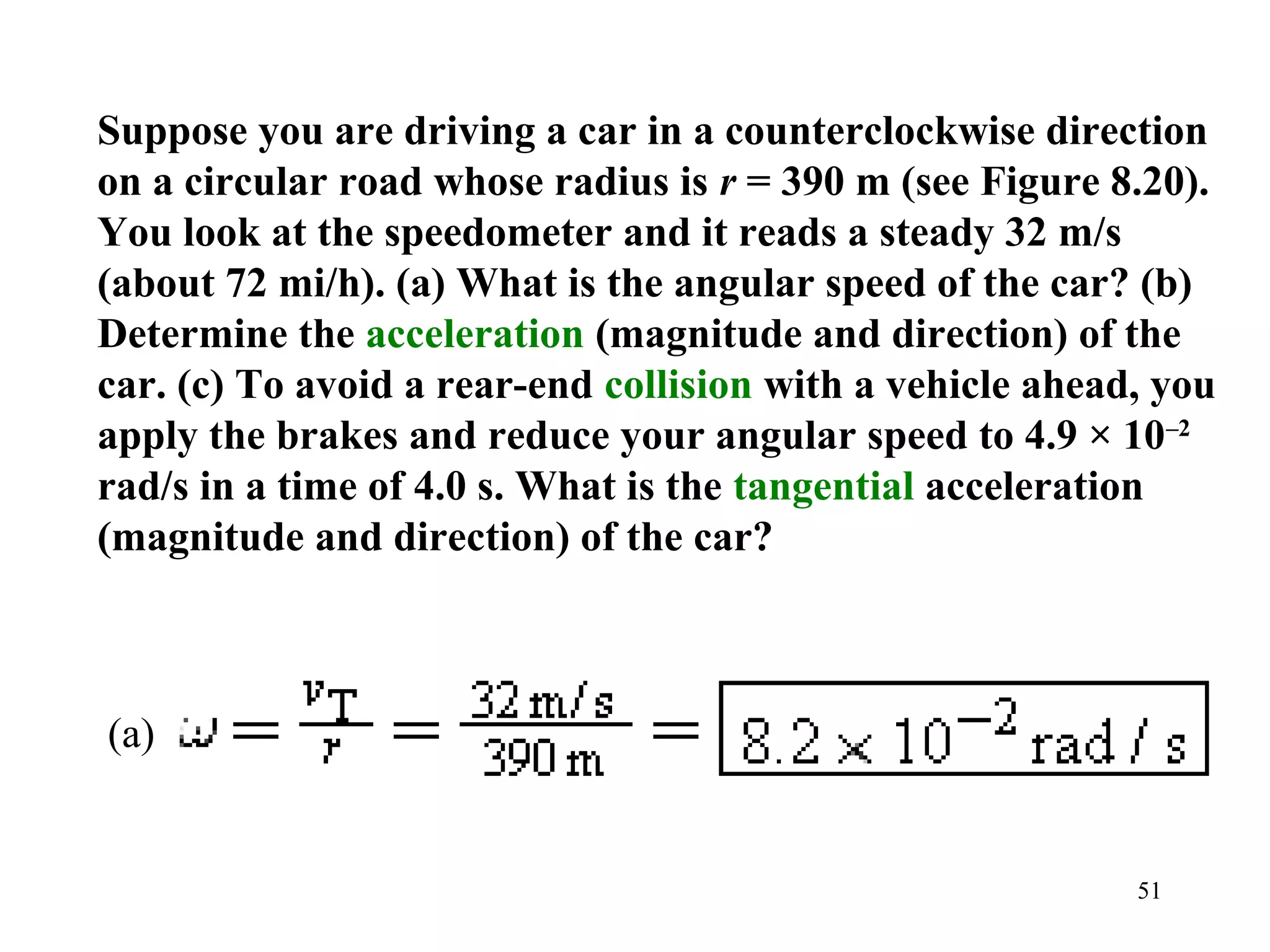 Suppose you are driving a car in a counterclockwise direction
on a circular road whose radius is r = 390 m (see Figure 8.20).
You look at the speedometer and it reads a steady 32 m/s
(about 72 mi/h). (a) What is the angular speed of the car? (b)
Determine the acceleration (magnitude and direction) of the
car. (c) To avoid a rear-end collision with a vehicle ahead, you
apply the brakes and reduce your angular speed to 4.9 × 10–2
rad/s in a time of 4.0 s. What is the tangential acceleration
(magnitude and direction) of the car?



(a)


                                                           51
 