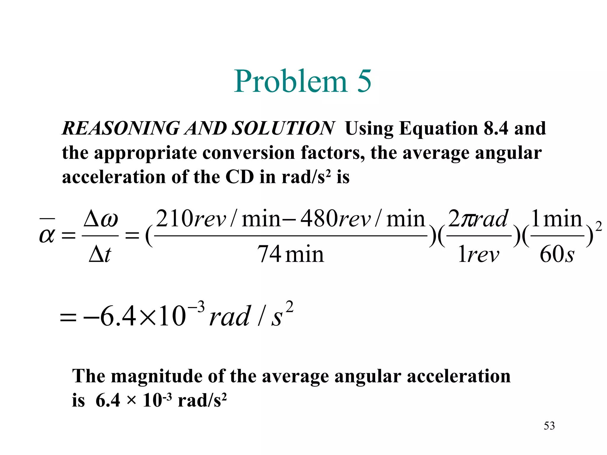 Problem 5
  REASONING AND SOLUTION Using Equation 8.4 and
  the appropriate conversion factors, the average angular
  acceleration of the CD in rad/s2 is

   ∆ω    210rev / min − 480rev / min 2πrad 1 min 2
α=    =(                            )(      )(      )
   ∆t              74 min              1rev    60 s
                −3
  = −6.4 ×10 rad / s       2



   The magnitude of the average angular acceleration
   is 6.4 × 10-3 rad/s2
                                                        53
 