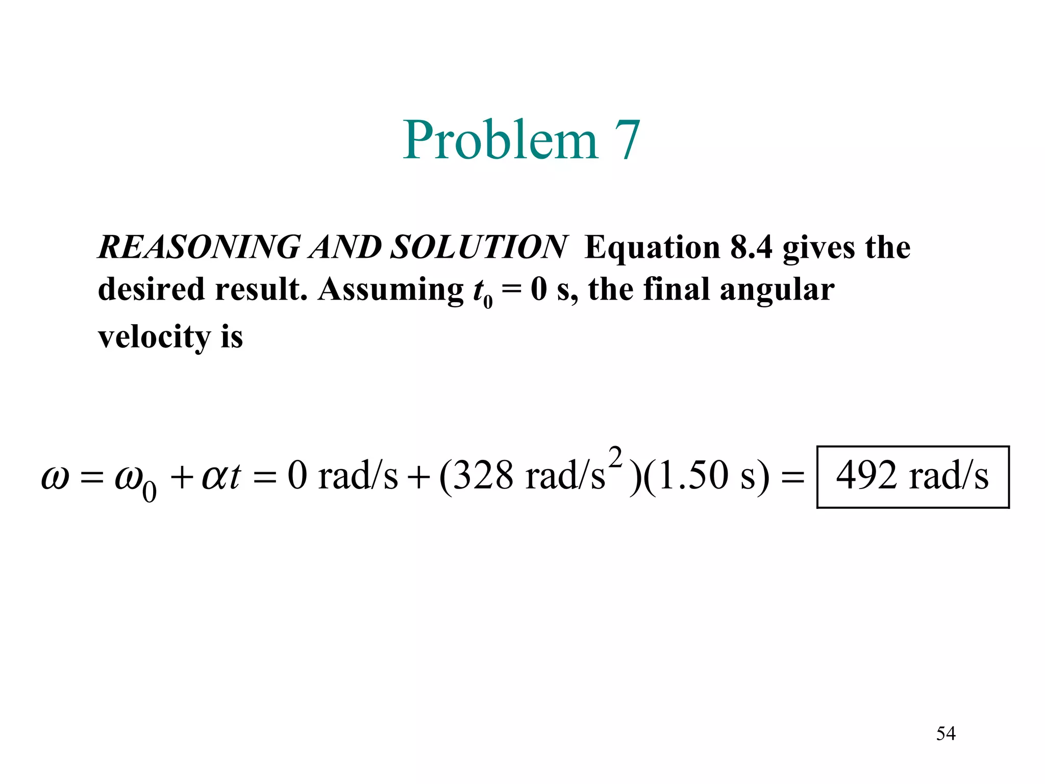 Problem 7
   REASONING AND SOLUTION Equation 8.4 gives the
   desired result. Assuming t0 = 0 s, the final angular
   velocity is


                                   2
ω = ω 0 + α t = 0 rad/s + (328 rad/s )(1.50 s) = 492 rad/s




                                                          54
 