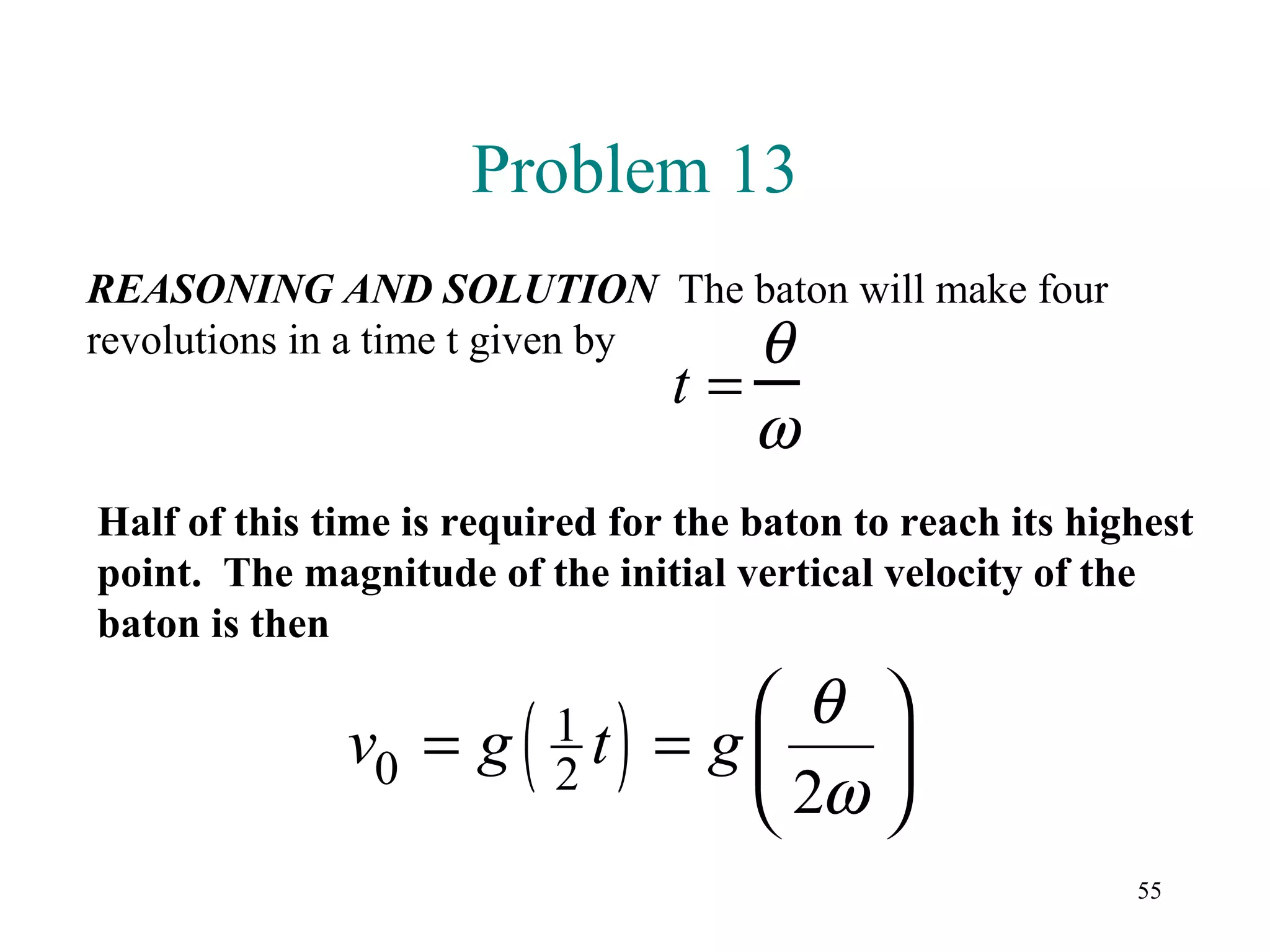 Problem 13
REASONING AND SOLUTION The baton will make four
revolutions in a time t given by θ
                                 t=
                                      ω
Half of this time is required for the baton to reach its highest
point. The magnitude of the initial vertical velocity of the
baton is then

                                    θ 
              v0 = g    ( )
                          1t
                          2
                                = g    
                                    2ω 
                                                            55
 