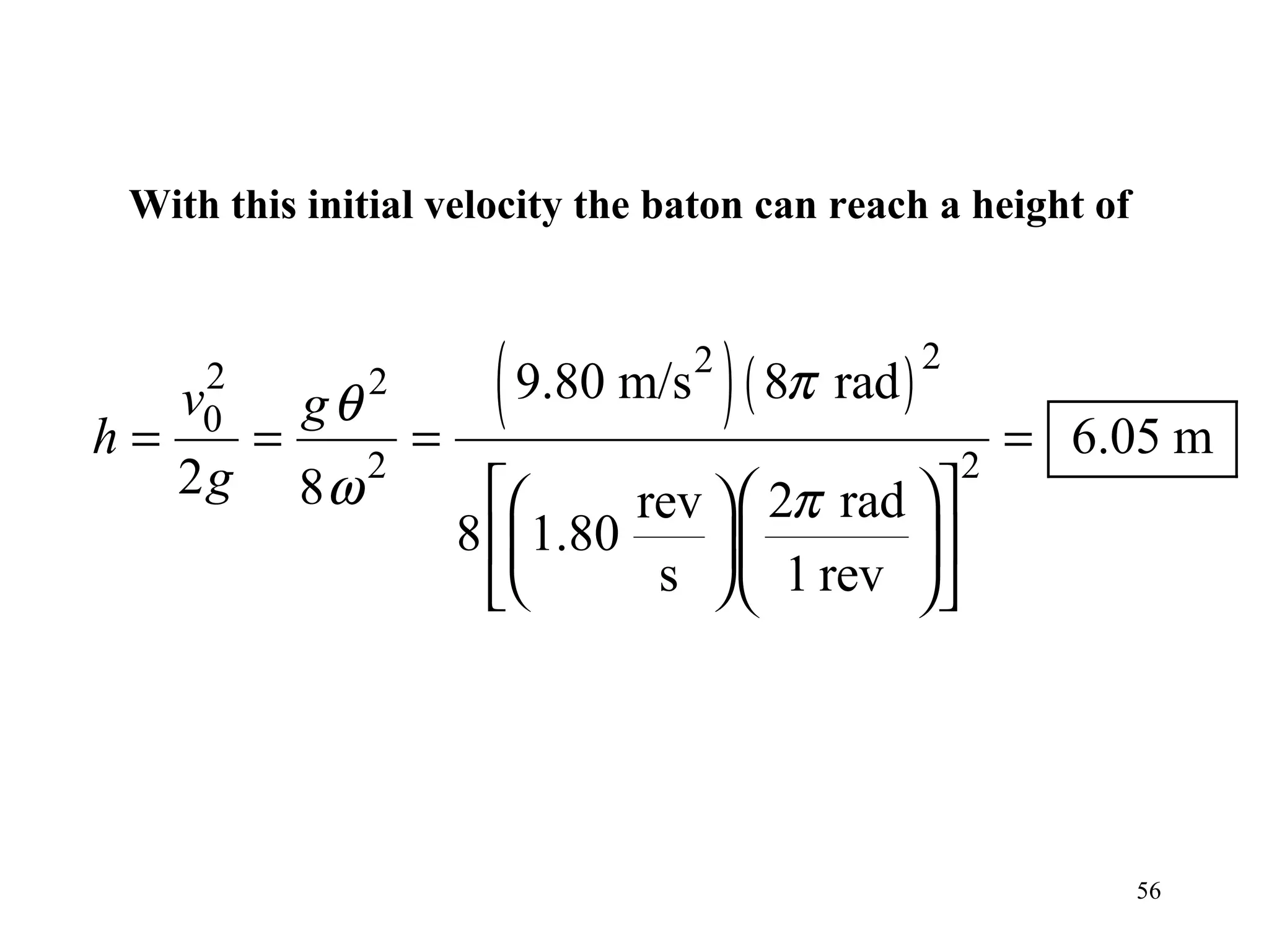 With this initial velocity the baton can reach a height of




h=
      2
     v0
          =
              gθ   2
                       =
                             ( 9.80 m/s ) ( 8π rad )
                                       2               2

                                                               = 6.05 m
     2g            2                                       2
              8ω                  rev   2π rad  
                           8 1.80              
                                   s   1 rev  




                                                                    56
 