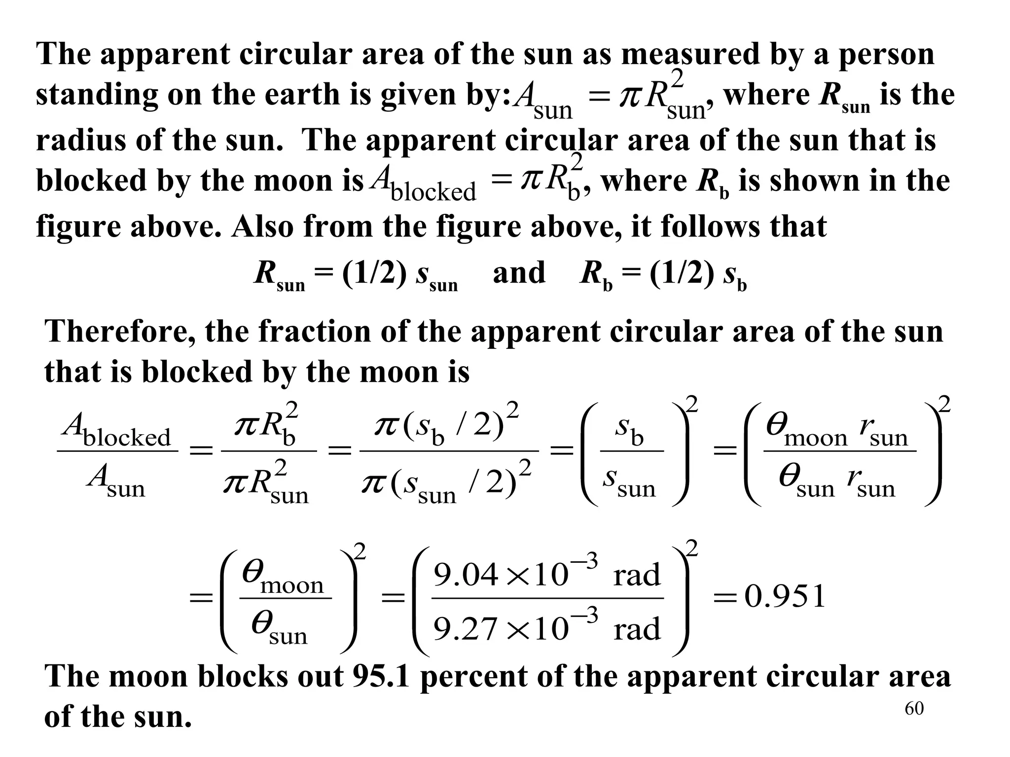 The apparent circular area of the sun as measured by a person
                                               2
standing on the earth is given by: Asun = π Rsun, where Rsun is the
radius of the sun. The apparent circular area of the sun that is
                                       2
blocked by the moon is   Ablocked = π Rb , where Rb is shown in the
figure above. Also from the figure above, it follows that
                Rsun = (1/2) ssun and Rb = (1/2) sb
Therefore, the fraction of the apparent circular area of the sun
that is blocked by the moon is
                2                          2         2                 2
 Ablocked   π Rb             π ( sb / 2)      sb       θmoon rsun   
          =    2
                     =                    2
                                            =
                                             s       =
                                                        θ r          
                                                                       
  Asun      π Rsun       π ( ssun    / 2)     sun      sun sun      
                         2                           2
             θmoon     9.04 × 10−3 rad 
           =
            θ       =
                                          = 0.951
                         9.27 × 10−3 rad 
             sun                       
The moon blocks out 95.1 percent of the apparent circular area
                                                           60
of the sun.
 