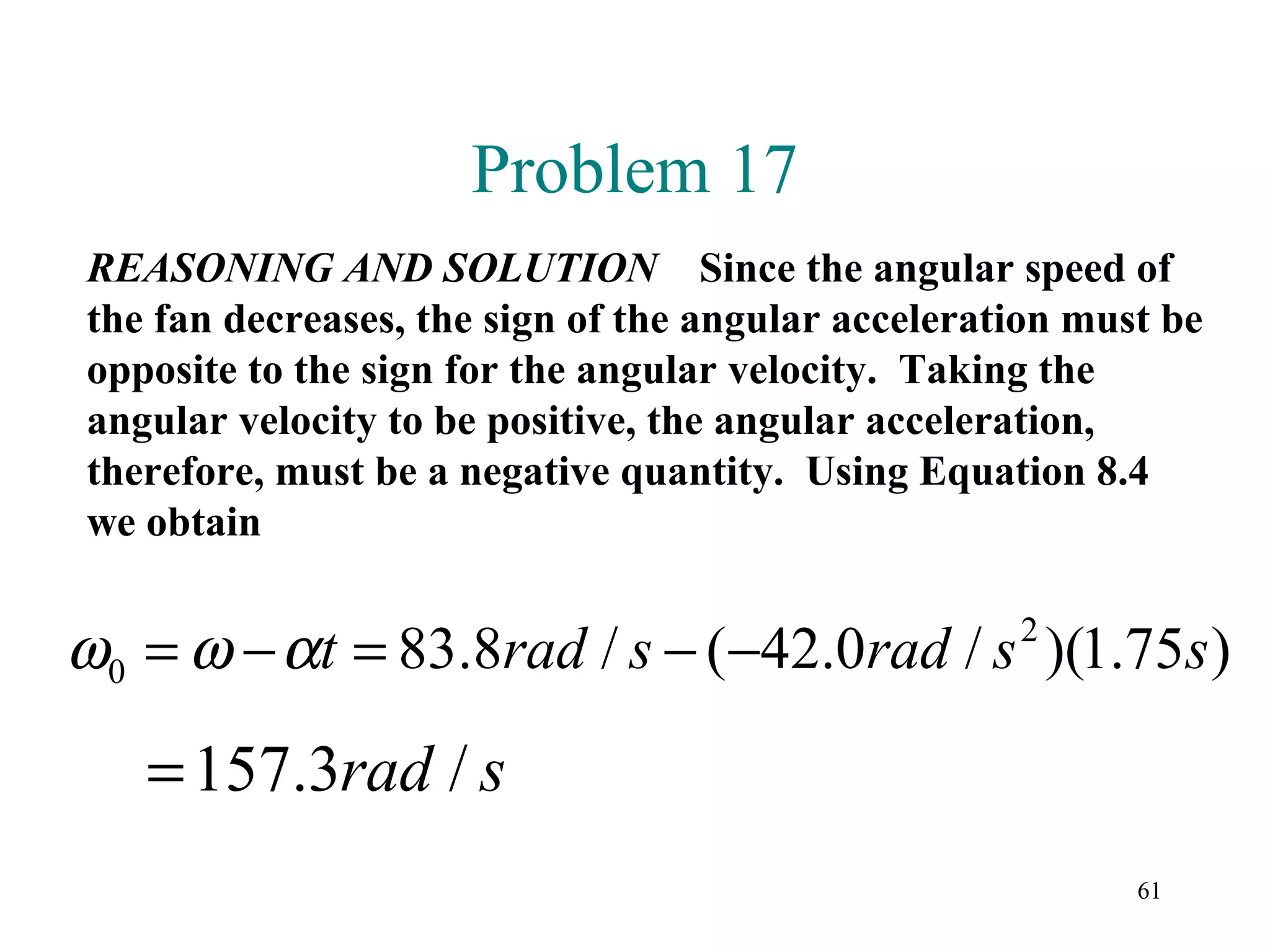 Problem 17
REASONING AND SOLUTION Since the angular speed of
the fan decreases, the sign of the angular acceleration must be
opposite to the sign for the angular velocity. Taking the
angular velocity to be positive, the angular acceleration,
therefore, must be a negative quantity. Using Equation 8.4
we obtain


ω0 = ω − αt = 83.8rad / s − (−42.0rad / s )(1.75s ) 2



   = 157.3rad / s
                                                           61
 