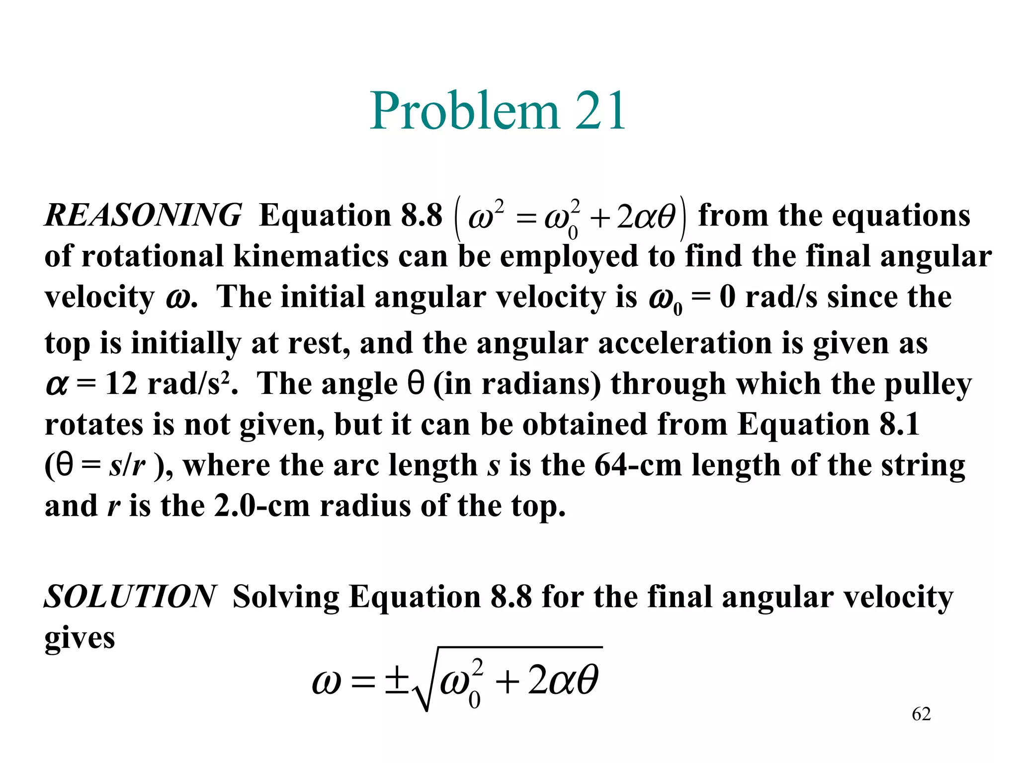 Problem 21
                             (               )
REASONING Equation 8.8 ω 2 = ω 0 + 2αθ from the equations
                                        2

of rotational kinematics can be employed to find the final angular
velocity ω . The initial angular velocity is ω 0 = 0 rad/s since the
top is initially at rest, and the angular acceleration is given as
α = 12 rad/s2. The angle θ (in radians) through which the pulley
rotates is not given, but it can be obtained from Equation 8.1
(θ = s/r ), where the arc length s is the 64-cm length of the string
and r is the 2.0-cm radius of the top.

SOLUTION Solving Equation 8.8 for the final angular velocity
gives
                  ω = ± ω 0 + 2αθ
                          2
                                                              62
 