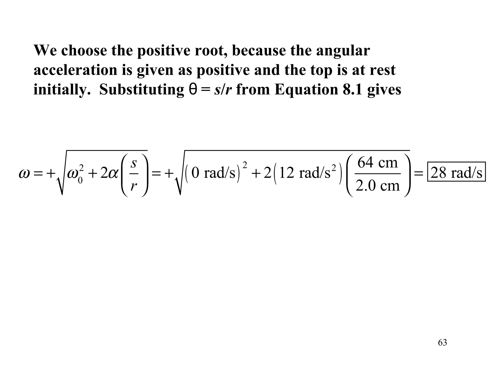 We choose the positive root, because the angular
  acceleration is given as positive and the top is at rest
  initially. Substituting θ = s/r from Equation 8.1 gives



             s                                       64 cm 
                         ( 0 rad/s ) + 2 ( 12 rad/s ) 
                                  2
ω = + ω + 2α   = +
        2
        0
                                                 2
                                                                = 28 rad/s
             r                                       2.0 cm 




                                                                   63
 