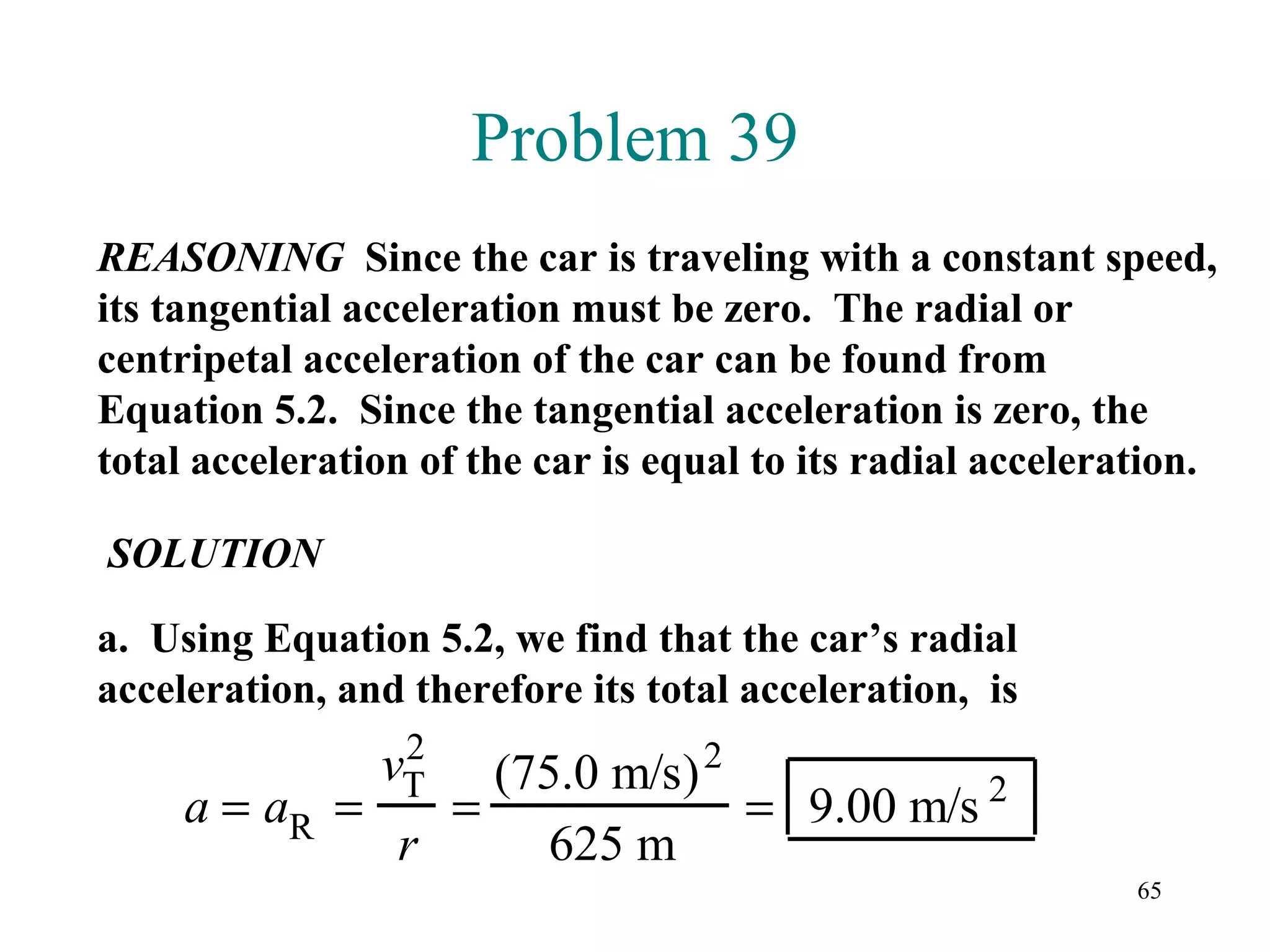 Problem 39
REASONING Since the car is traveling with a constant speed,
its tangential acceleration must be zero. The radial or
centripetal acceleration of the car can be found from
Equation 5.2. Since the tangential acceleration is zero, the
total acceleration of the car is equal to its radial acceleration.

SOLUTION

a. Using Equation 5.2, we find that the car’s radial
acceleration, and therefore its total acceleration, is
                 2
                vT(75.0 m/s) 2
     a = aR =   =              = 9.00 m/s 2
              r      625 m
                                                             65
 