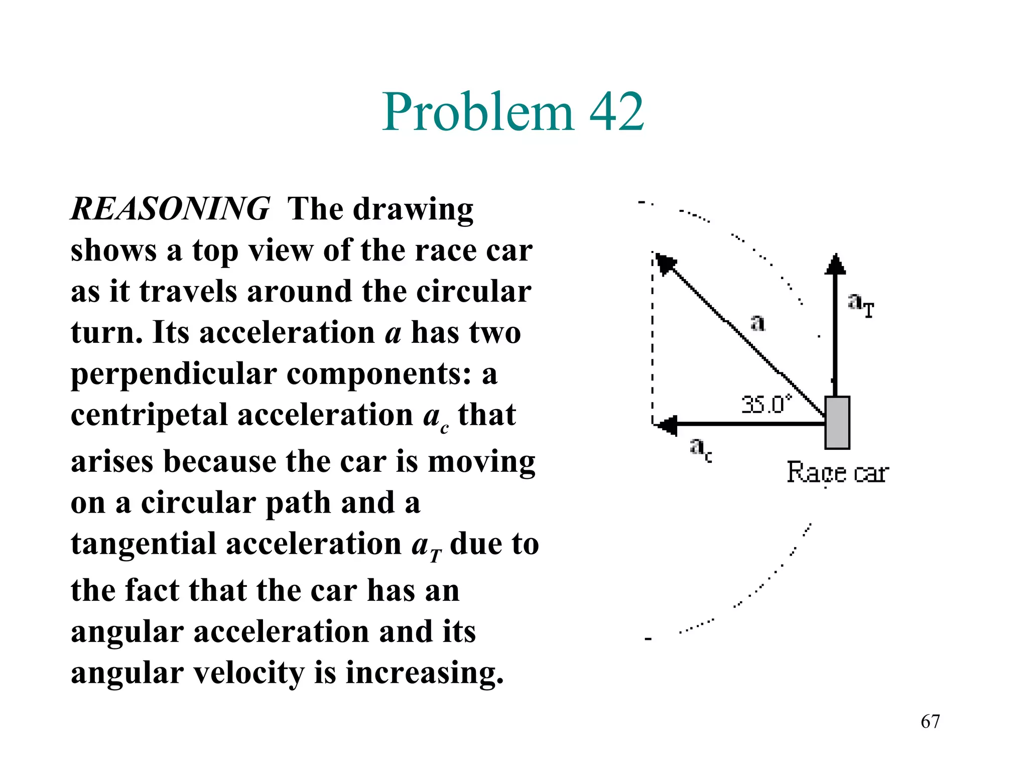Problem 42
REASONING The drawing
shows a top view of the race car
as it travels around the circular
turn. Its acceleration a has two
perpendicular components: a
centripetal acceleration ac that
arises because the car is moving
on a circular path and a
tangential acceleration aT due to
the fact that the car has an
angular acceleration and its
angular velocity is increasing.
                                    67
 