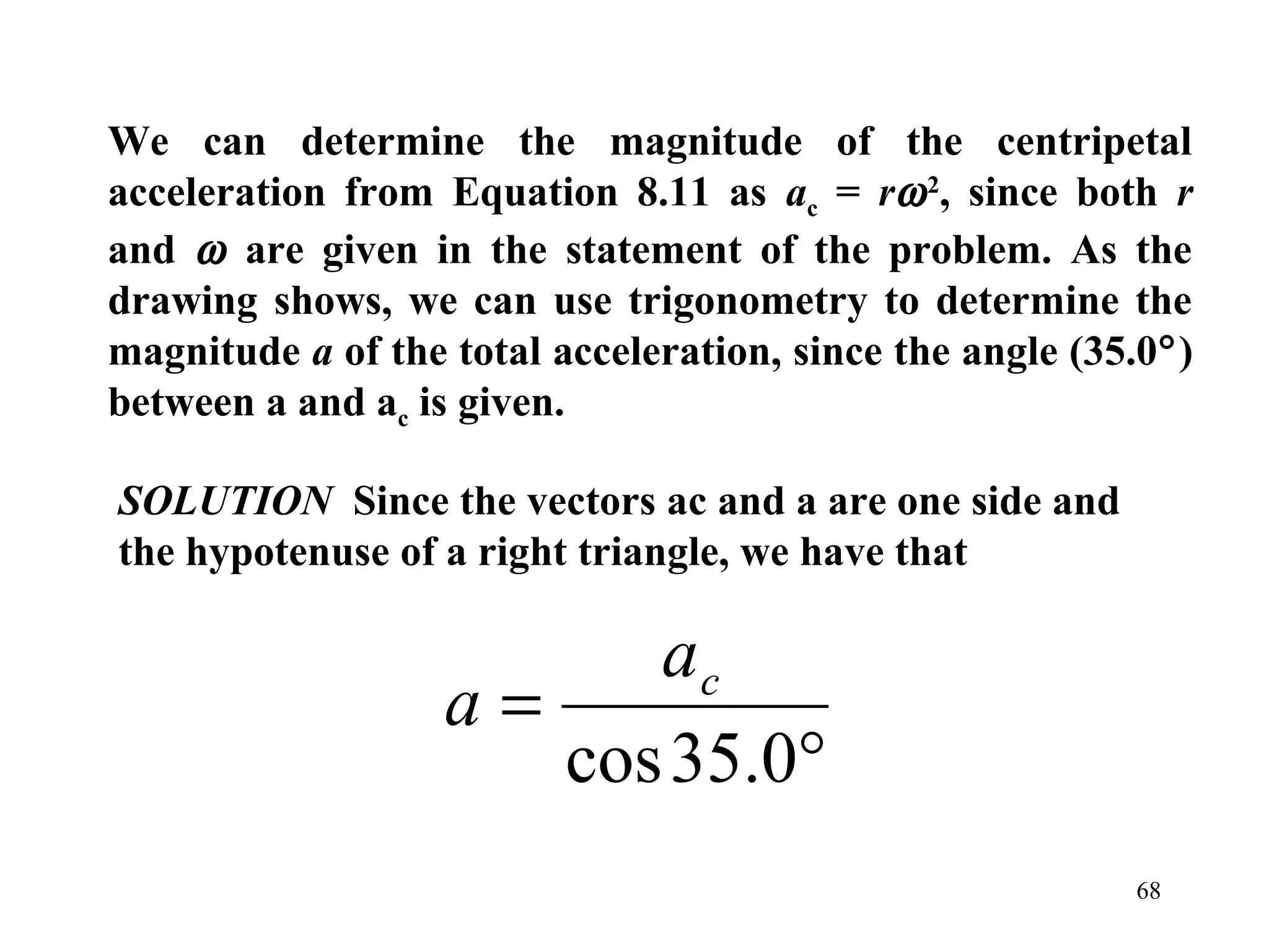 We can determine the magnitude of the centripetal
acceleration from Equation 8.11 as ac = rω 2, since both r
and ω are given in the statement of the problem. As the
drawing shows, we can use trigonometry to determine the
magnitude a of the total acceleration, since the angle (35.0°)
between a and ac is given.

SOLUTION Since the vectors ac and a are one side and
the hypotenuse of a right triangle, we have that

                         ac
                   a=
                      cos 35.0°
                                                          68
 