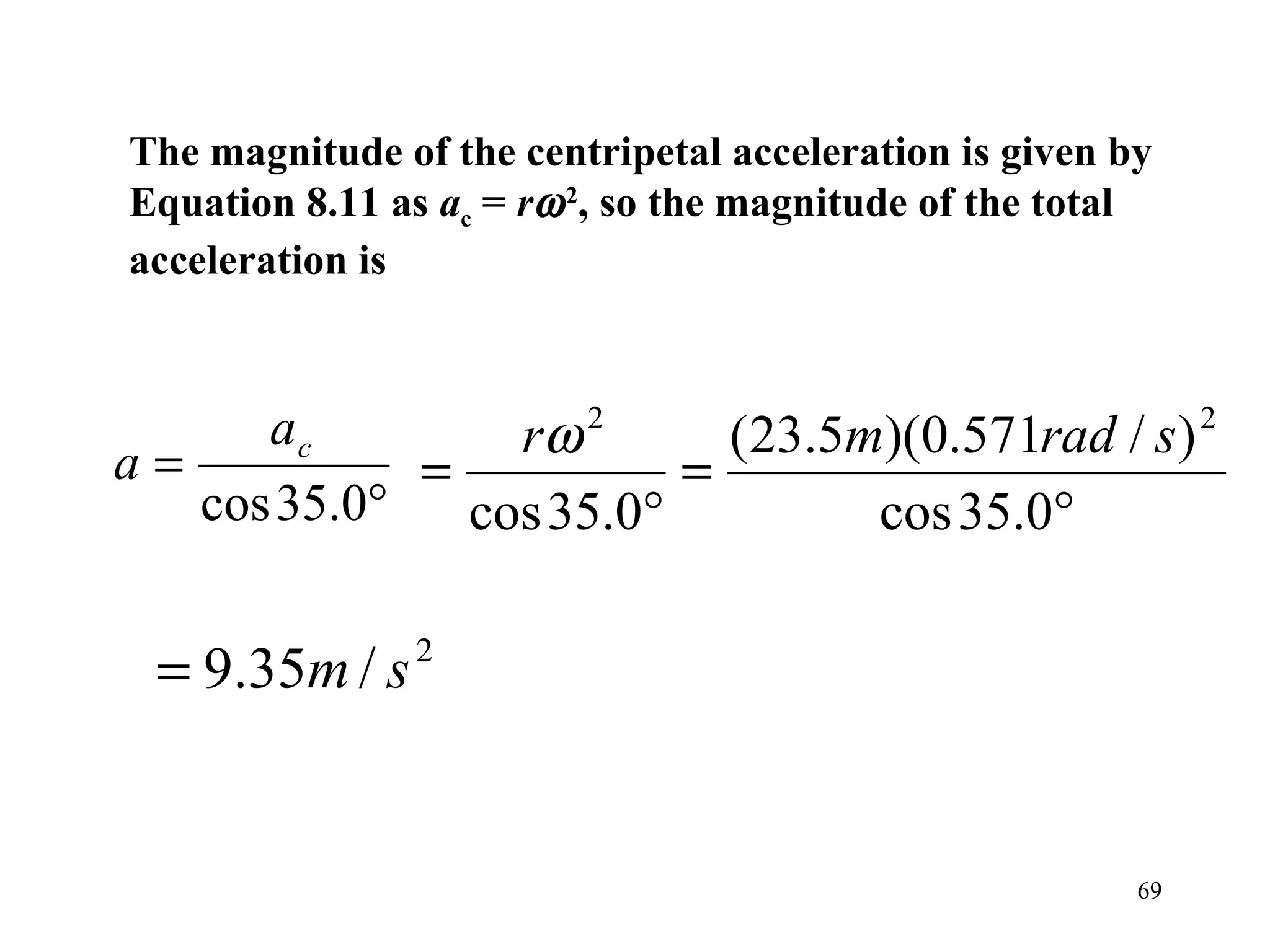 The magnitude of the centripetal acceleration is given by
Equation 8.11 as ac = rω 2, so the magnitude of the total
acceleration is



a=
      ac         rω 2
                           (23.5m)(0.571rad / s ) 2
             =           =
   cos 35.0°   cos 35.0°         cos 35.0°

  = 9.35m / s   2




                                                        69
 