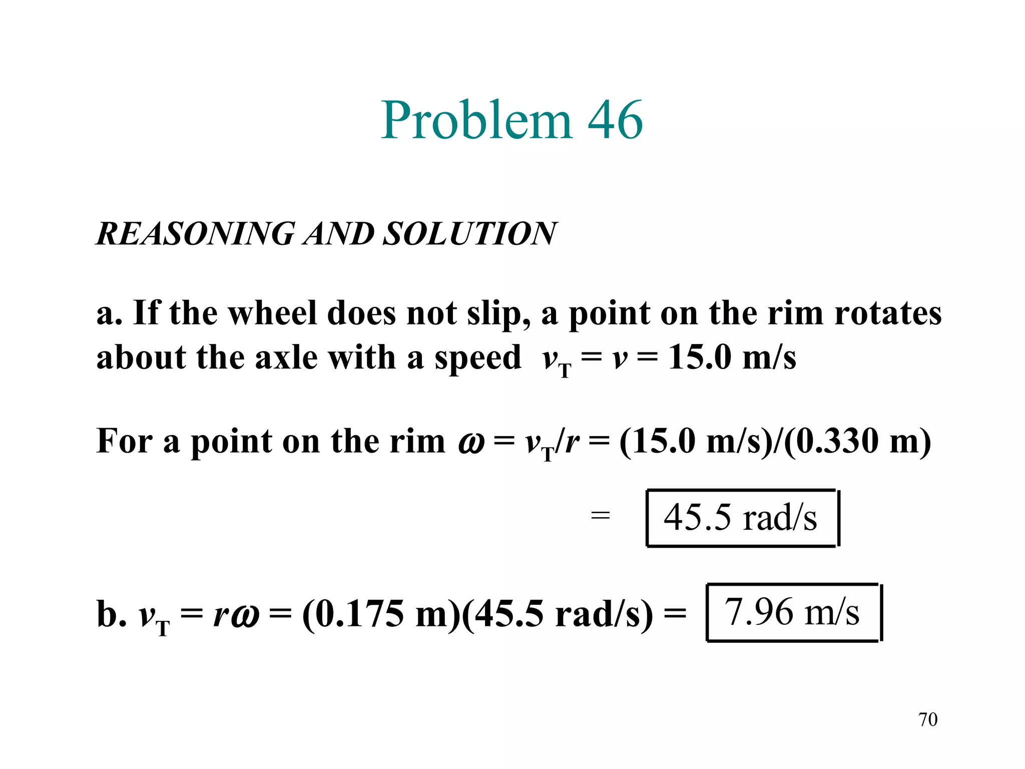 Problem 46
REASONING AND SOLUTION

a. If the wheel does not slip, a point on the rim rotates
about the axle with a speed vT = v = 15.0 m/s

For a point on the rim ω = vT/r = (15.0 m/s)/(0.330 m)

                                 =    45.5 rad/s

b. vT = rω = (0.175 m)(45.5 rad/s) = 7.96 m/s

                                                       70
 