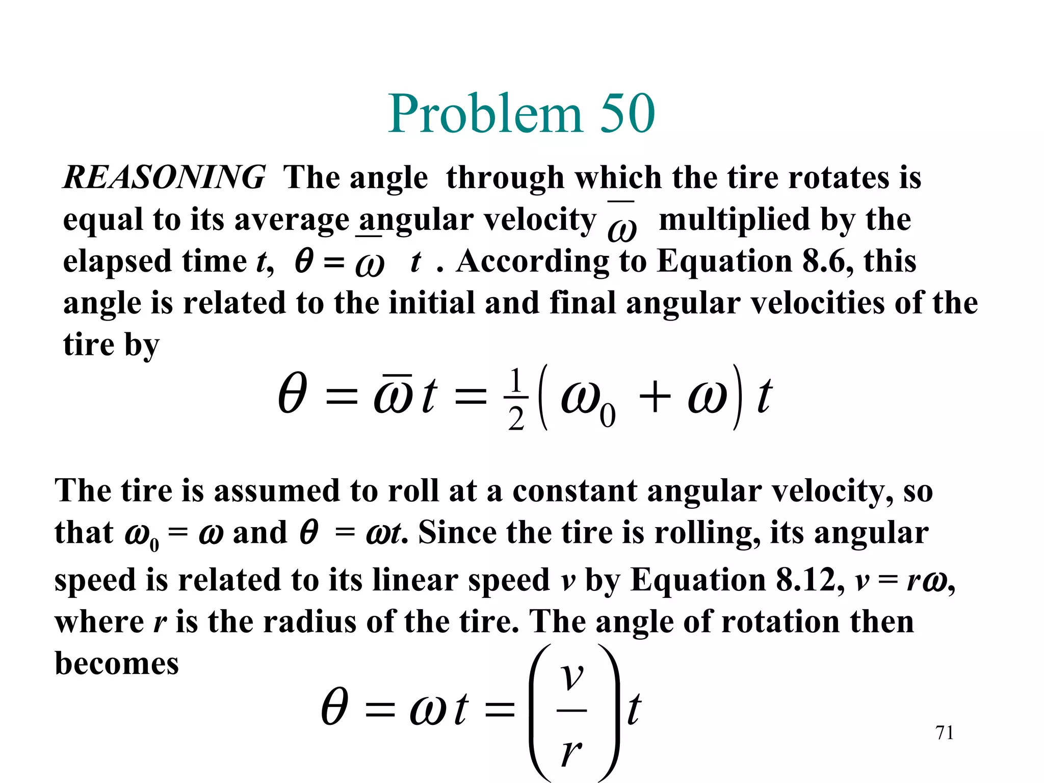 Problem 50
REASONING The angle through which the tire rotates is
equal to its average angular velocity ω multiplied by the
elapsed time t, θ = ω t . According to Equation 8.6, this
angle is related to the initial and final angular velocities of the
tire by
               θ =ωt =           1
                                 2(ω    0 +ω)t
The tire is assumed to roll at a constant angular velocity, so
that ω 0 = ω and θ = ω t. Since the tire is rolling, its angular
speed is related to its linear speed v by Equation 8.12, v = rω ,
where r is the radius of the tire. The angle of rotation then
becomes
                                   v
                  θ =ωt = t
                         r
                                                               71
 