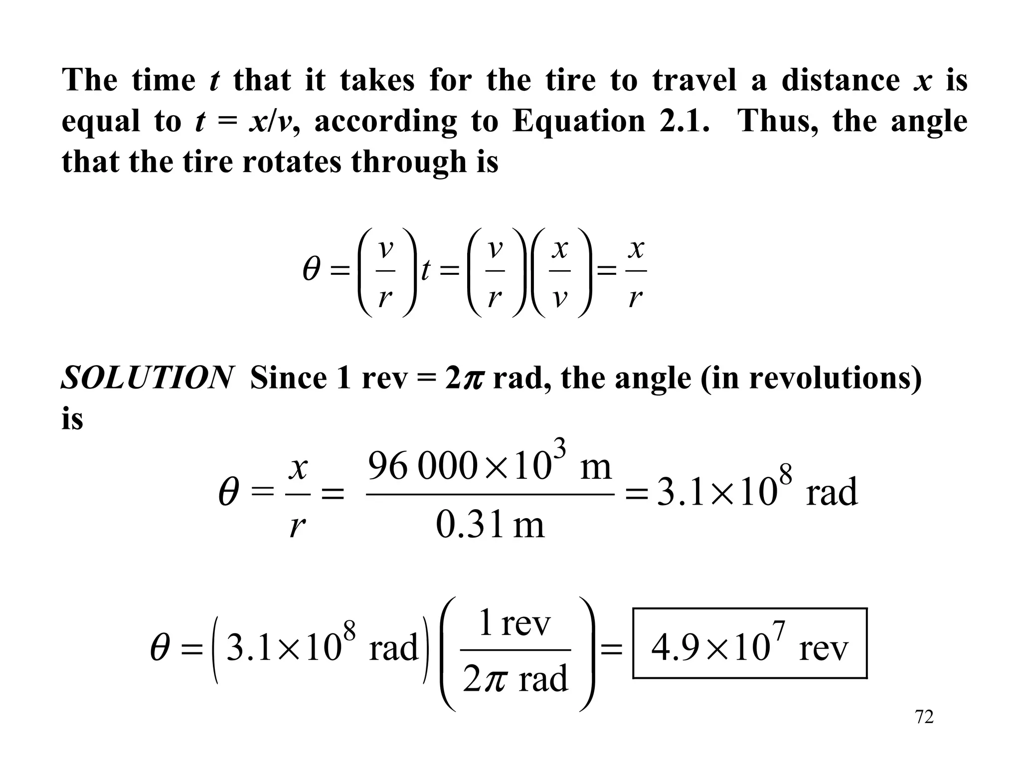 The time t that it takes for the tire to travel a distance x is
equal to t = x/v, according to Equation 2.1. Thus, the angle
that the tire rotates through is

                   v v x x
                θ = t =  =
                   r  r v  r

SOLUTION Since 1 rev = 2π rad, the angle (in revolutions)
is
                                  3
            x 96 000 × 10 m
          θ= =              = 3.1 × 108 rad
            r     0.31 m


          (        8
     θ = 3.1 × 10 rad   )
                       1 rev             7
                                = 4.9 × 10 rev
                       2π rad 
                                                           72
 