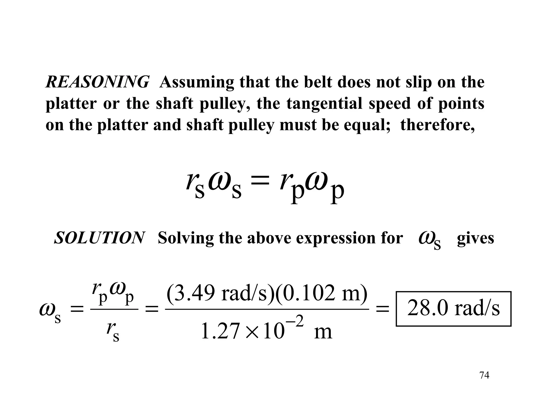 REASONING Assuming that the belt does not slip on the
platter or the shaft pulley, the tangential speed of points
on the platter and shaft pulley must be equal; therefore,


                     rsω s = rpω p
 SOLUTION Solving the above expression for       ωs    gives

       rpω p       (3.49 rad/s)(0.102 m)
ωs =           =                  −2
                                            = 28.0 rad/s
        rs            1.27 × 10        m
                                                          74
 