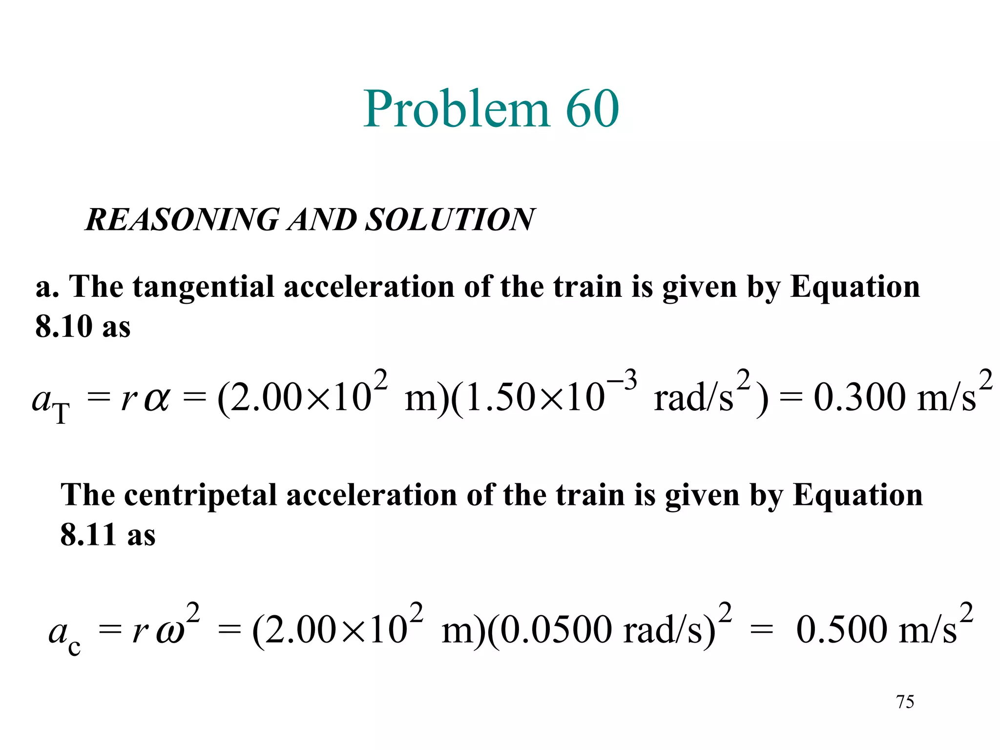 Problem 60
   REASONING AND SOLUTION

a. The tangential acceleration of the train is given by Equation
8.10 as
                        2                −3          2                 2
aT = r α = (2.00 ×10 m)(1.50 ×10              rad/s ) = 0.300 m/s

 The centripetal acceleration of the train is given by Equation
 8.11 as

          2                 2                    2                 2
ac = r ω = (2.00 × 10 m)(0.0500 rad/s) = 0.500 m/s
                                                              75
 