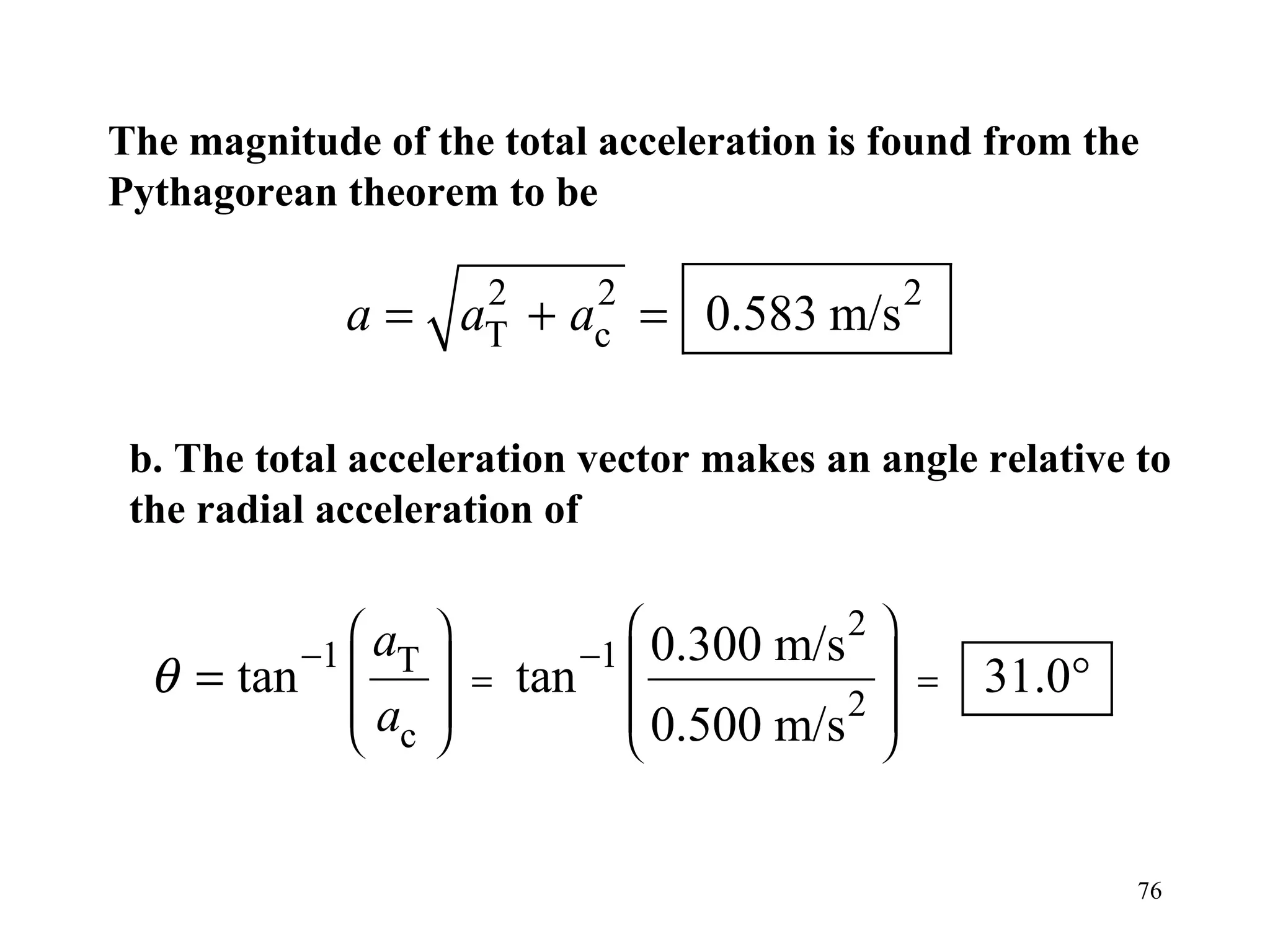 The magnitude of the total acceleration is found from the
Pythagorean theorem to be

             a = aT + ac = 0.583 m/s 2
                  2    2



 b. The total acceleration vector makes an angle relative to
 the radial acceleration of

                                
             
          −1  aT
                    
                     =      −1  0.300   m/s 2 
                                                
  θ=   tan         
                          tan               2
                                                =   31.0°
             a                 0.500   m/s 
              c                            


                                                            76
 