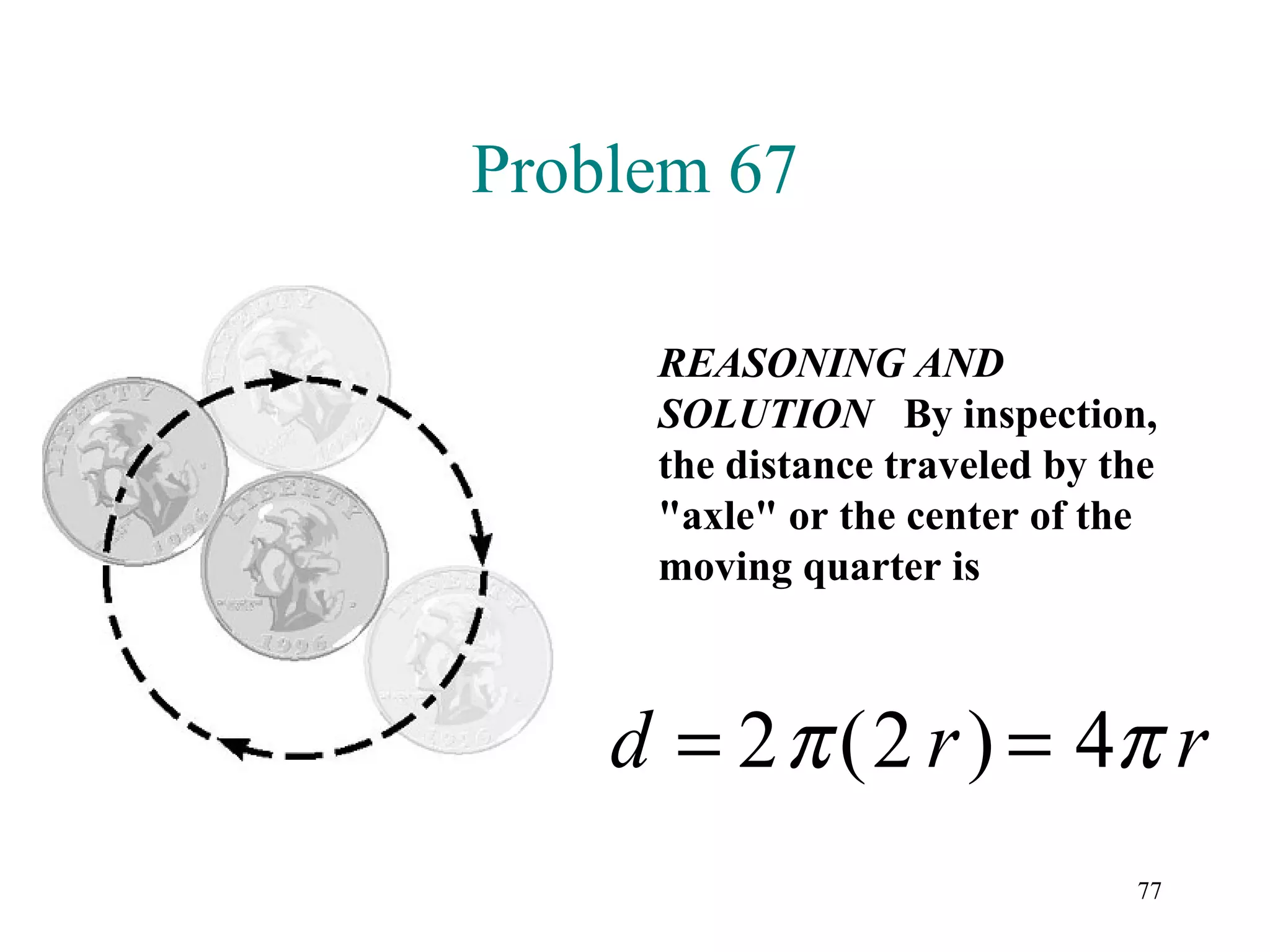 Problem 67

     REASONING AND
     SOLUTION By inspection,
     the distance traveled by the
     "axle" or the center of the
     moving quarter is



    d = 2 π (2 r ) = 4π r
                               77
 