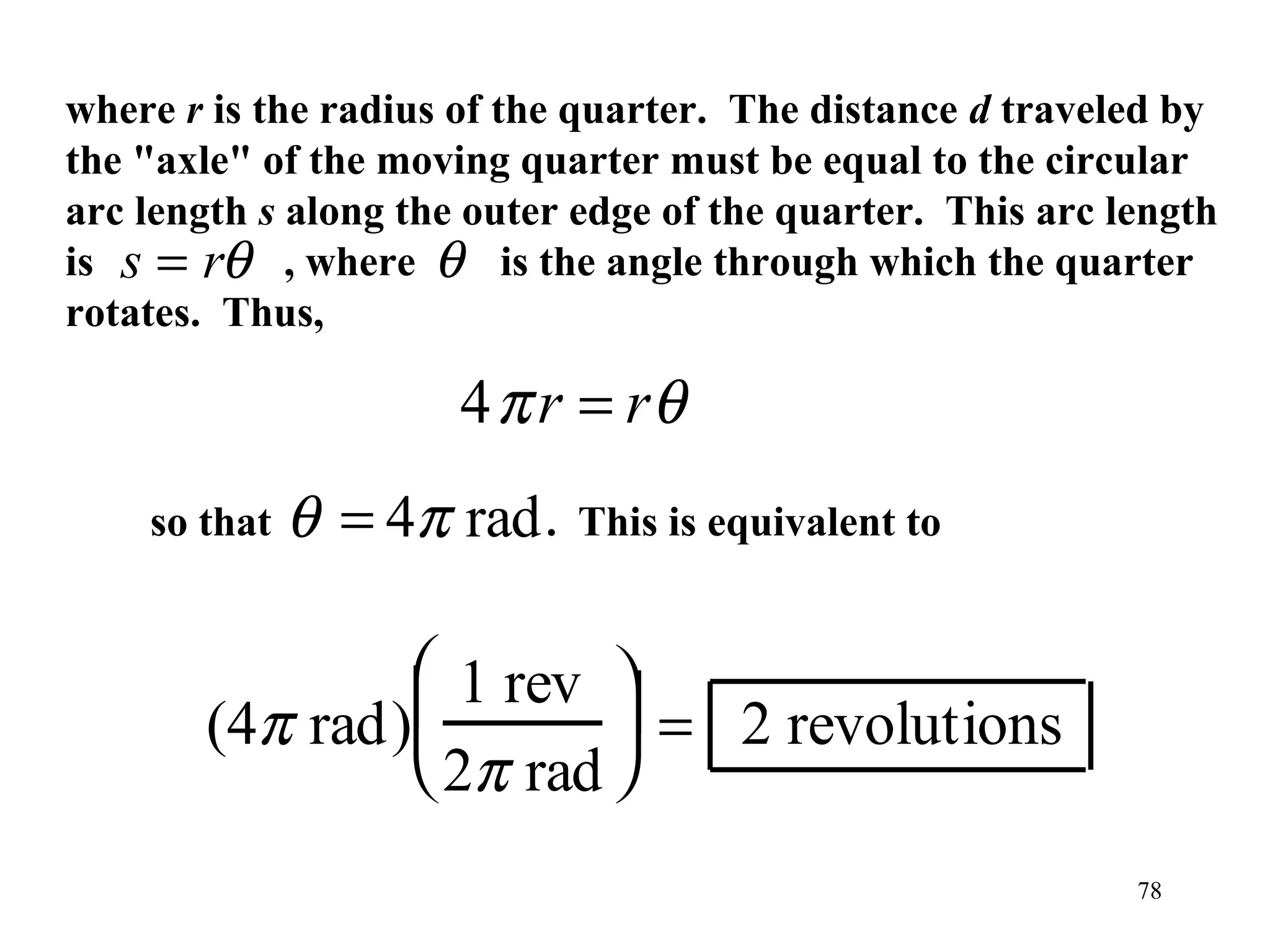 where r is the radius of the quarter. The distance d traveled by
the "axle" of the moving quarter must be equal to the circular
arc length s along the outer edge of the quarter. This arc length
is s = rθ , where θ is the angle through which the quarter
rotates. Thus,

                      4 π r = rθ
    so that   θ = 4π rad .   This is equivalent to


                1 rev 
       (4π rad)         = 2 revolutions
                2π rad 
                                                            78
 