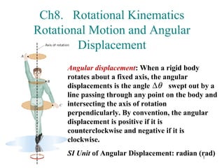 Ch8. Rotational Kinematics
Rotational Motion and Angular
        Displacement
      Angular displacement: When a rigid body
      rotates about a fixed axis, the angular
      displacements is the angle ∆θ swept out by a
      line passing through any point on the body and
      intersecting the axis of rotation
      perpendicularly. By convention, the angular
      displacement is positive if it is
      counterclockwise and negative if it is
      clockwise.
      SI Unit of Angular Displacement: radian (rad)
                                               1
 