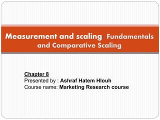 Chapter 8
Presented by : Ashraf Hatem Hlouh
Course name: Marketing Research course
Measurement and scaling: Fundamentals
and Comparative Scaling
 