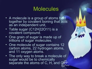 Molecules
• A molecule is a group of atoms held
together by covalent boning that acts
as an independent unit,
• Table sugar (C12H22O11) is a
covalent compound.
• One grain of sugar is made up of
trillions of sugar molecules.
• One molecule of sugar contains 12
carbon atoms, 22 hydrogen atoms,
and 11 oxygen atoms.
• The only way to break a molecule of
sugar would be to chemically
separate the atoms of C, H, and O.

 