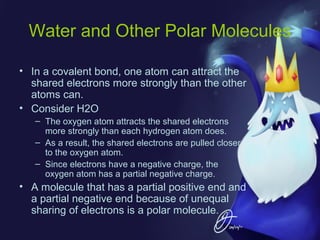 Water and Other Polar Molecules
• In a covalent bond, one atom can attract the
shared electrons more strongly than the other
atoms can.
• Consider H2O
– The oxygen atom attracts the shared electrons
more strongly than each hydrogen atom does.
– As a result, the shared electrons are pulled closer
to the oxygen atom.
– Since electrons have a negative charge, the
oxygen atom has a partial negative charge.

• A molecule that has a partial positive end and
a partial negative end because of unequal
sharing of electrons is a polar molecule.

 