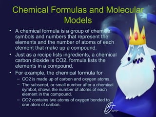 Chemical Formulas and Molecular
Models
• A chemical formula is a group of chemical
symbols and numbers that represent the
elements and the number of atoms of each
element that make up a compound.
• Just as a recipe lists ingredients, a chemical
carbon dioxide is CO2. formula lists the
elements in a compound.
• For example, the chemical formula for
– CO2 is made up of carbon and oxygen atoms.
– The subscript, or small number after a chemical
symbol, shows the number of atoms of each
element in the compound.
– CO2 contains two atoms of oxygen bonded to
one atom of carbon.

 