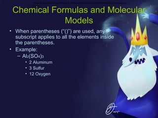 •st as a recipe lists ingredients, a chemical formula lists the elements in a compound.
For exa

Chemical Formulas and Molecular
Models
• When parentheses (“()”) are used, any
subscript applies to all the elements inside
the parentheses.
• Example:
– Al2(SO4)3
• 2 Aluminum
• 3 Sulfur
• 12 Oxygen

 