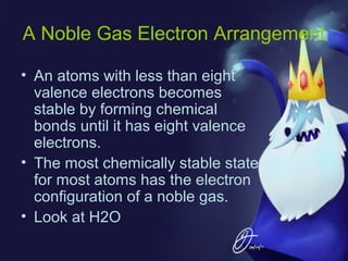 A Noble Gas Electron Arrangement
• An atoms with less than eight
valence electrons becomes
stable by forming chemical
bonds until it has eight valence
electrons.
• The most chemically stable state
for most atoms has the electron
configuration of a noble gas.
• Look at H2O

 