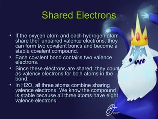 Shared Electrons
• If the oxygen atom and each hydrogen atom
share their unpaired valence electrons, they
can form two covalent bonds and become a
stable covalent compound.
• Each covalent bond contains two valence
electrons.
• Since these electrons are shared, they count
as valence electrons for both atoms in the
bond.
• In H2O, all three atoms combine sharing
valence electrons. We know the compound
is stable because all three atoms have eight
valence electrons.

 