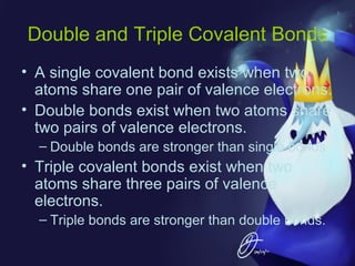 Double and Triple Covalent Bonds
• A single covalent bond exists when two
atoms share one pair of valence electrons.
• Double bonds exist when two atoms share
two pairs of valence electrons.
– Double bonds are stronger than single bonds

• Triple covalent bonds exist when two
atoms share three pairs of valence
electrons.
– Triple bonds are stronger than double bonds.

 
