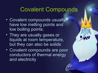 Covalent Compounds
• Covalent compounds usually
have low melting points and
low boiling points.
• They are usually gases or
liquids at room temperature,
but they can also be solids
• Covalent compounds are poor
conductors of thermal energy
and electricity

 