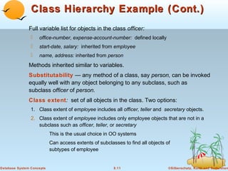 Class Hierarchy Example (Cont.)
Full variable list for objects in the class officer:


office-number, expense-account-number: defined locally



start-date, salary: inherited from employee



name, address: inherited from person

Methods inherited similar to variables.
Substitutability — any method of a class, say person, can be invoked
equally well with any object belonging to any subclass, such as
subclass officer of person.
Class extent: set of all objects in the class. Two options:
1. Class extent of employee includes all officer, teller and secretary objects.

2. Class extent of employee includes only employee objects that are not in a
subclass such as officer, teller, or secretary
This is the usual choice in OO systems
Can access extents of subclasses to find all objects of
subtypes of employee

Database System Concepts

8.11

©Silberschatz, Korth and Sudarshan

 