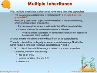 Multiple Inheritance
With multiple inheritance a class may have more than one superclass.
 The class/subclass relationship is represented by a directed acyclic
graph (DAG)
 Particularly useful when objects can be classified in more than one way,
which are independent of each other
 E.g. temporary/permanent is independent of Officer/secretary/teller
 Create a subclass for each combination of subclasses
– Need not create subclasses for combinations that are not possible in
the database being modeled

A class inherits variables and methods from all its superclasses
There is potential for ambiguity when a variable/message N with the
same name is inherited from two superclasses A and B
 No problem if the variable/message is defined in a shared superclass
 Otherwise, do one of the following
 flag as an error,
 rename variables (A.N and B.N)
 choose one.

Database System Concepts

8.13

©Silberschatz, Korth and Sudarshan

 