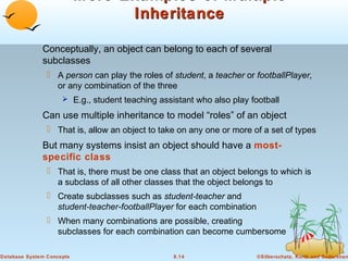 More Examples of Multiple
Inheritance
Conceptually, an object can belong to each of several
subclasses
 A person can play the roles of student, a teacher or footballPlayer,
or any combination of the three
 E.g., student teaching assistant who also play football

Can use multiple inheritance to model “roles” of an object
 That is, allow an object to take on any one or more of a set of types

But many systems insist an object should have a mostspecific class
 That is, there must be one class that an object belongs to which is
a subclass of all other classes that the object belongs to
 Create subclasses such as student-teacher and
student-teacher-footballPlayer for each combination
 When many combinations are possible, creating
subclasses for each combination can become cumbersome
Database System Concepts

8.14

©Silberschatz, Korth and Sudarshan

 