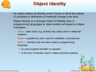 Object Identity
An object retains its identity even if some or all of the values
of variables or definitions of methods change over time.
Object identity is a stronger notion of identity than in
programming languages or data models not based on object
orientation.
 Value – data value; e.g. primary key value used in relational
systems.
 Name – supplied by user; used for variables in procedures.
 Built-in – identity built into data model or programming
language.
 no user-supplied identifier is required.
 Is the form of identity used in object-oriented systems.

Database System Concepts

8.15

©Silberschatz, Korth and Sudarshan

 