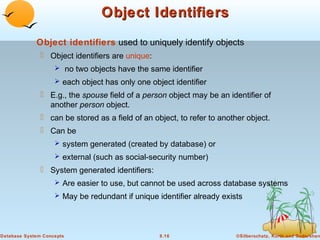 Object Identifiers
Object identifiers used to uniquely identify objects
 Object identifiers are unique:
 no two objects have the same identifier
 each object has only one object identifier

 E.g., the spouse field of a person object may be an identifier of
another person object.
 can be stored as a field of an object, to refer to another object.
 Can be
 system generated (created by database) or
 external (such as social-security number)

 System generated identifiers:
 Are easier to use, but cannot be used across database systems
 May be redundant if unique identifier already exists

Database System Concepts

8.16

©Silberschatz, Korth and Sudarshan

 