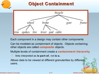 Object Containment

Each component in a design may contain other components
Can be modeled as containment of objects. Objects containing;
other objects are called composite objects.
Multiple levels of containment create a containment hierarchy


links interpreted as is-part-of, not is-a.

Allows data to be viewed at different granularities by different
users.

Database System Concepts

8.17

©Silberschatz, Korth and Sudarshan

 