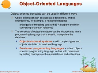 Object-Oriented Languages
Object-oriented concepts can be used in different ways


Object-orientation can be used as a design tool, and be
encoded into, for example, a relational database
analogous to modeling data with E-R diagram and then
converting to a set of relations)



The concepts of object orientation can be incorporated into a
programming language that is used to manipulate the
database.
 Object-relational systems – add complex types and

object-orientation to relational language.
 Persistent programming languages – extend object-

oriented programming language to deal with databases
by adding concepts such as persistence and collections.

Database System Concepts

8.18

©Silberschatz, Korth and Sudarshan

 