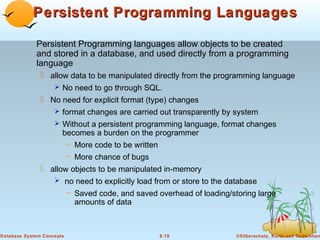 Persistent Programming Languages
Persistent Programming languages allow objects to be created
and stored in a database, and used directly from a programming
language
 allow data to be manipulated directly from the programming language
 No need to go through SQL.
 No need for explicit format (type) changes
 format changes are carried out transparently by system
 Without a persistent programming language, format changes
becomes a burden on the programmer
– More code to be written
– More chance of bugs
 allow objects to be manipulated in-memory
 no need to explicitly load from or store to the database
– Saved code, and saved overhead of loading/storing large
amounts of data

Database System Concepts

8.19

©Silberschatz, Korth and Sudarshan

 
