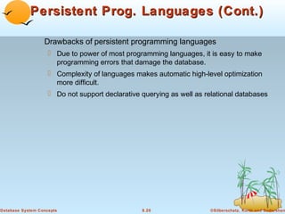 Persistent Prog. Languages (Cont.)
Drawbacks of persistent programming languages
 Due to power of most programming languages, it is easy to make
programming errors that damage the database.
 Complexity of languages makes automatic high-level optimization
more difficult.
 Do not support declarative querying as well as relational databases

Database System Concepts

8.20

©Silberschatz, Korth and Sudarshan

 