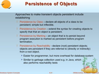 Persistence of Objects
Approaches to make transient objects persistent include
establishing
 Persistence by Class – declare all objects of a class to be
persistent; simple but inflexible.
 Persistence by Creation – extend the syntax for creating objects to
specify that that an object is persistent.
 Persistence by Marking – an object that is to persist beyond
program execution is marked as persistent before program
termination.
 Persistence by Reachability - declare (root) persistent objects;
objects are persistent if they are referred to (directly or indirectly)
from a root object.
 Easier for programmer, but more overhead for database system
 Similar to garbage collection used e.g. in Java, which

also performs reachability tests

Database System Concepts

8.21

©Silberschatz, Korth and Sudarshan

 