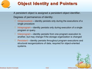 Object Identity and Pointers
A persistent object is assigned a persistent object identifier.
Degrees of permanence of identity:
 Intraprocedure – identity persists only during the executions of a
single procedure
 Intraprogram – identity persists only during execution of a single
program or query.
 Interprogram – identity persists from one program execution to
another, but may change if the storage organization is changed
 Persistent – identity persists throughout program executions and
structural reorganizations of data; required for object-oriented
systems.

Database System Concepts

8.22

©Silberschatz, Korth and Sudarshan

 