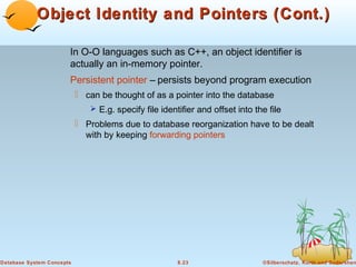 Object Identity and Pointers (Cont.)
In O-O languages such as C++, an object identifier is
actually an in-memory pointer.
Persistent pointer – persists beyond program execution
 can be thought of as a pointer into the database
 E.g. specify file identifier and offset into the file

 Problems due to database reorganization have to be dealt
with by keeping forwarding pointers

Database System Concepts

8.23

©Silberschatz, Korth and Sudarshan

 