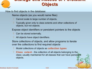 Storage and Access of Persistent
Objects
How to find objects in the database:
Name objects (as you would name files)
 Cannot scale to large number of objects.
 Typically given only to class extents and other collections of
objects, but not objects.

Expose object identifiers or persistent pointers to the objects
 Can be stored externally.
 All objects have object identifiers.

Store collections of objects, and allow programs to iterate
over the collections to find required objects
 Model collections of objects as collection types
 Class extent - the collection of all objects belonging to the
class; usually maintained for all classes that can have persistent
objects.

Database System Concepts

8.24

©Silberschatz, Korth and Sudarshan

 