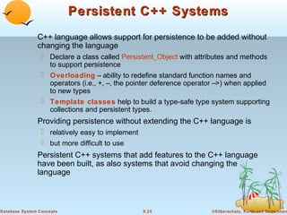 Persistent C++ Systems
C++ language allows support for persistence to be added without
changing the language
 Declare a class called Persistent_Object with attributes and methods
to support persistence
 Overloading – ability to redefine standard function names and
operators (i.e., +, –, the pointer deference operator –>) when applied
to new types
 Template classes help to build a type-safe type system supporting
collections and persistent types.

Providing persistence without extending the C++ language is
 relatively easy to implement
 but more difficult to use

Persistent C++ systems that add features to the C++ language
have been built, as also systems that avoid changing the
language

Database System Concepts

8.25

©Silberschatz, Korth and Sudarshan

 
