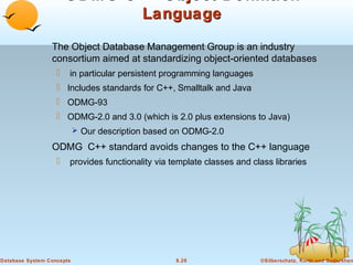 ODMG C++ Object Definition
Language
The Object Database Management Group is an industry
consortium aimed at standardizing object-oriented databases


in particular persistent programming languages

 Includes standards for C++, Smalltalk and Java
 ODMG-93
 ODMG-2.0 and 3.0 (which is 2.0 plus extensions to Java)
 Our description based on ODMG-2.0

ODMG C++ standard avoids changes to the C++ language


provides functionality via template classes and class libraries

Database System Concepts

8.26

©Silberschatz, Korth and Sudarshan

 