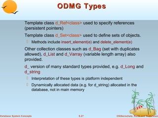 ODMG Types
Template class d_Ref<class> used to specify references
(persistent pointers)
Template class d_Set<class> used to define sets of objects.
 Methods include insert_element(e) and delete_element(e)

Other collection classes such as d_Bag (set with duplicates
allowed), d_List and d_Varray (variable length array) also
provided.
d_ version of many standard types provided, e.g. d_Long and
d_string
 Interpretation of these types is platform independent
 Dynamically allocated data (e.g. for d_string) allocated in the
database, not in main memory

Database System Concepts

8.27

©Silberschatz, Korth and Sudarshan

 